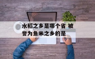 水稻之乡是哪个省 被誉为鱼米之乡的是