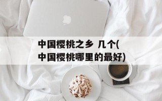 中国樱桃之乡 几个(中国樱桃哪里的最好)