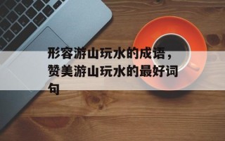 形容游山玩水的成语，赞美游山玩水的最好词句