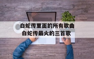 白蛇传里面的所有歌曲 白蛇传最火的三首歌
