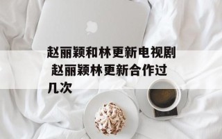 赵丽颖和林更新电视剧 赵丽颖林更新合作过几次