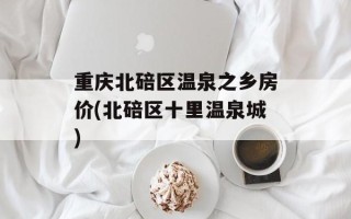 重庆北碚区温泉之乡房价(北碚区十里温泉城)