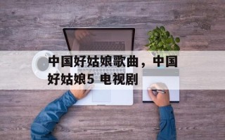 中国好姑娘歌曲，中国好姑娘5 电视剧