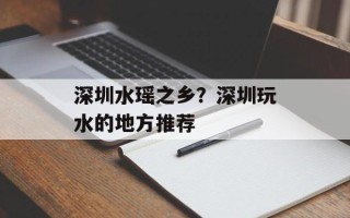 深圳水瑶之乡？深圳玩水的地方推荐