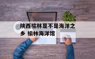 陕西榆林是不是海洋之乡 榆林海洋馆