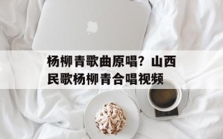 杨柳青歌曲原唱？山西民歌杨柳青合唱视频