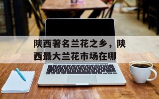 陕西著名兰花之乡，陕西最大兰花市场在哪