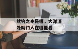 鱿钓之乡是哪，大洋深处鱿钓人在哪能看