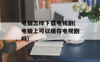 电脑怎样下载电视剧(电脑上可以缓存电视剧吗)