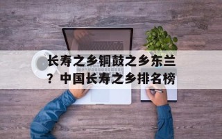 长寿之乡铜鼓之乡东兰？中国长寿之乡排名榜