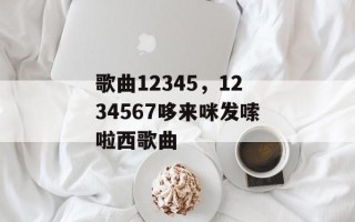 歌曲12345，1234567哆来咪发嗦啦西歌曲