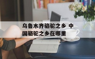 乌鲁木齐骆驼之乡 中国骆驼之乡在哪里