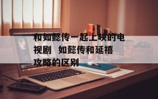 和如懿传一起上映的电视剧  如懿传和延禧攻略的区别