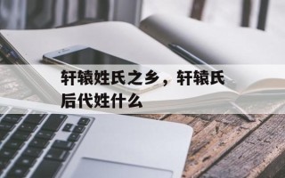 轩辕姓氏之乡，轩辕氏后代姓什么
