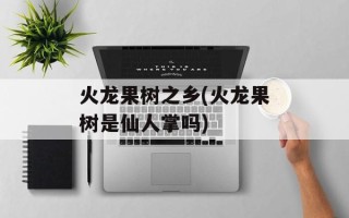 火龙果树之乡(火龙果树是仙人掌吗)