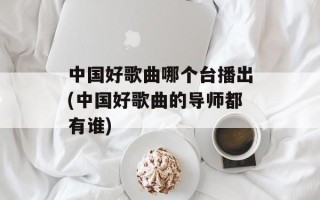 中国好歌曲哪个台播出(中国好歌曲的导师都有谁)