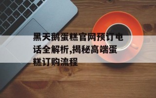 黑天鹅蛋糕官网预订电话全解析,揭秘高端蛋糕订购流程