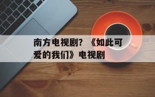 南方电视剧？《如此可爱的我们》电视剧