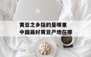 黄豆之乡指的是哪里 中国最好黄豆产地在哪