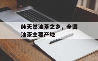 纯天然油茶之乡，全国油茶主要产地