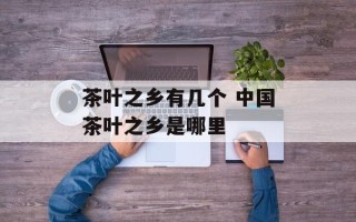 茶叶之乡有几个 中国茶叶之乡是哪里