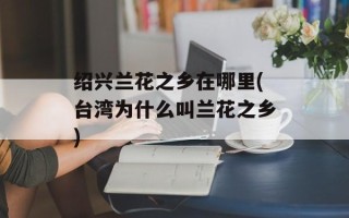 绍兴兰花之乡在哪里(台湾为什么叫兰花之乡)
