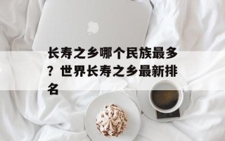 长寿之乡哪个民族最多？世界长寿之乡最新排名