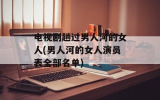 电视剧趟过男人河的女人(男人河的女人演员表全部名单)