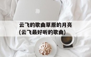 云飞的歌曲草原的月亮(云飞最好听的歌曲)