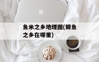 鱼米之乡地理图(鲫鱼之乡在哪里)