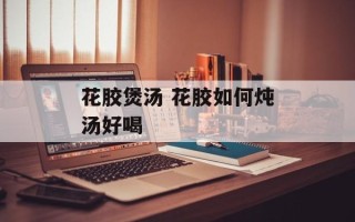 花胶煲汤 花胶如何炖汤好喝