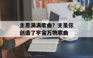 主恩满满歌曲？主是你创造了宇宙万物歌曲