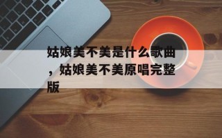 姑娘美不美是什么歌曲，姑娘美不美原唱完整版