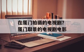 在厦门拍摄的电视剧？厦门取景的电视剧电影