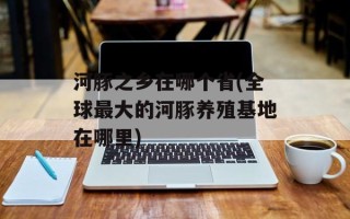 河豚之乡在哪个省(全球最大的河豚养殖基地在哪里)