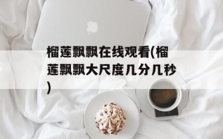 榴莲飘飘在线观看(榴莲飘飘大尺度几分几秒)
