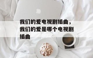 我们的爱电视剧插曲，我们的爱是哪个电视剧插曲
