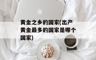 黄金之乡的国家(出产黄金最多的国家是哪个国家)