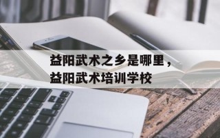 益阳武术之乡是哪里，益阳武术培训学校