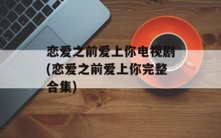恋爱之前爱上你电视剧(恋爱之前爱上你完整合集)