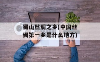 蜀山丝绸之乡(中国丝绸第一乡是什么地方)