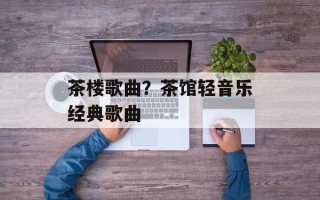 茶楼歌曲？茶馆轻音乐经典歌曲