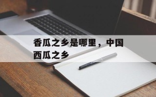 香瓜之乡是哪里，中国西瓜之乡