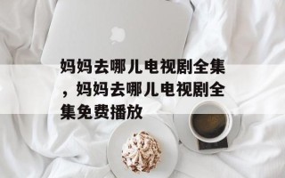 妈妈去哪儿电视剧全集，妈妈去哪儿电视剧全集免费播放