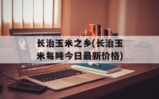 长治玉米之乡(长治玉米每吨今日最新价格)