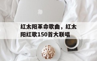 红太阳革命歌曲，红太阳红歌150首大联唱