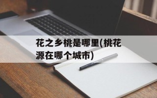 花之乡桃是哪里(桃花源在哪个城市)