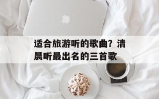 适合旅游听的歌曲？清晨听最出名的三首歌