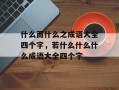 什么而什么之成语大全四个字，若什么什么什么成语大全四个字
