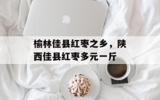 榆林佳县红枣之乡，陕西佳县红枣多元一斤